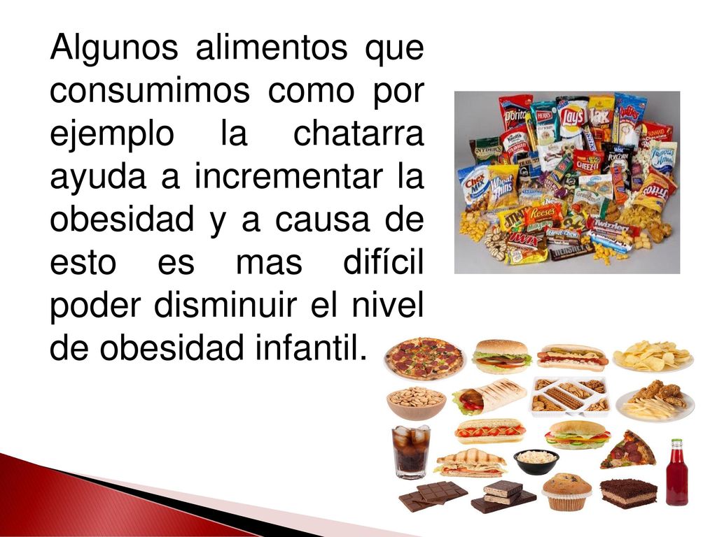 Algunos alimentos que consumimos como por ejemplo la chatarra ayuda a incrementar la obesidad y a causa de esto es mas difícil poder disminuir el nivel de obesidad infantil.