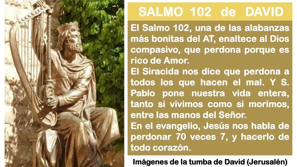 SALMO 102 de DAVID El Salmo 102, una de las alabanzas más bonitas del AT, enaltece al Dios compasivo, que perdona porque es rico de Amor.