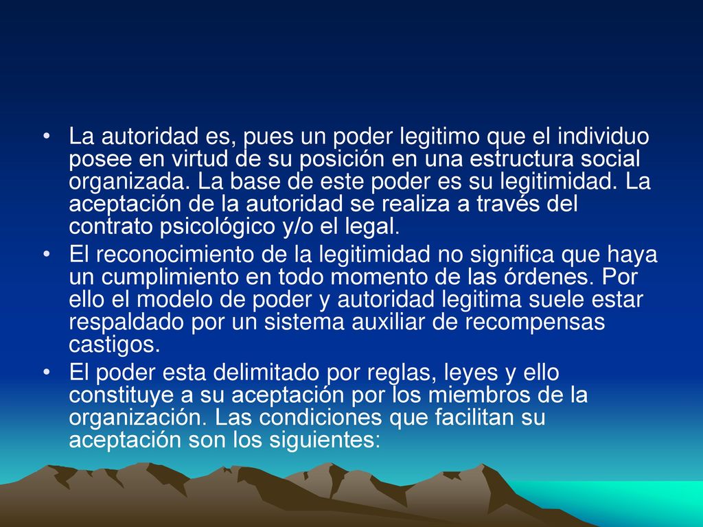 La autoridad es, pues un poder legitimo que el individuo posee en virtud de su posición en una estructura social organizada. La base de este poder es su legitimidad. La aceptación de la autoridad se realiza a través del contrato psicológico y/o el legal.