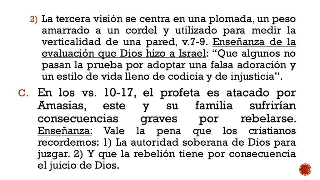 La tercera visión se centra en una plomada, un peso amarrado a un cordel y utilizado para medir la verticalidad de una pared, v.7-9. Enseñanza de la evaluación que Dios hizo a Israel: Que algunos no pasan la prueba por adoptar una falsa adoración y un estilo de vida lleno de codicia y de injusticia .