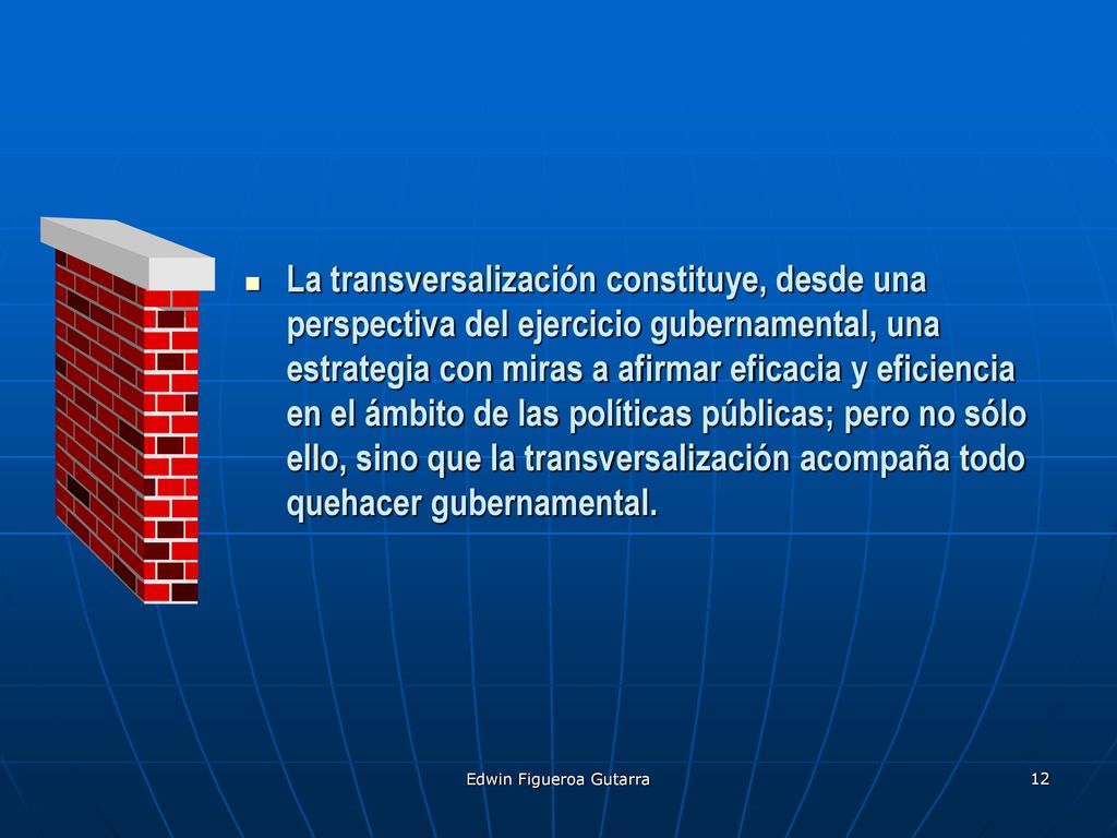 La transversalización constituye, desde una perspectiva del ejercicio gubernamental, una estrategia con miras a afirmar eficacia y eficiencia en el ámbito de las políticas públicas; pero no sólo ello, sino que la transversalización acompaña todo quehacer gubernamental.