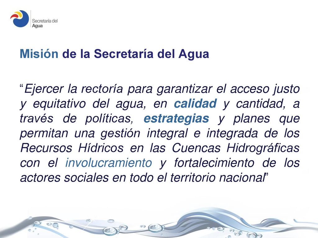 Misión de la Secretaría del Agua Ejercer la rectoría para garantizar el acceso justo y equitativo del agua, en calidad y cantidad, a través de políticas, estrategias y planes que permitan una gestión integral e integrada de los Recursos Hídricos en las Cuencas Hidrográficas con el involucramiento y fortalecimiento de los actores sociales en todo el territorio nacional