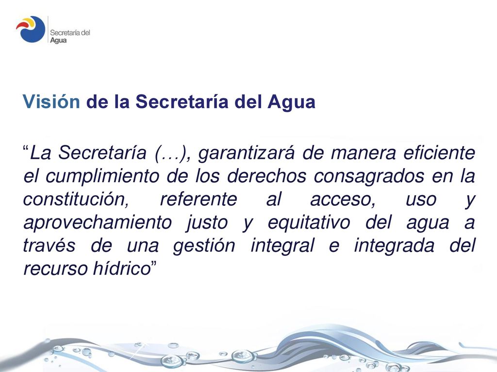 Visión de la Secretaría del Agua La Secretaría (…), garantizará de manera eficiente el cumplimiento de los derechos consagrados en la constitución, referente al acceso, uso y aprovechamiento justo y equitativo del agua a través de una gestión integral e integrada del recurso hídrico