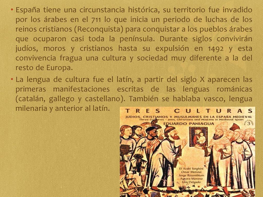 España tiene una circunstancia histórica, su territorio fue invadido por los árabes en el 711 lo que inicia un periodo de luchas de los reinos cristianos (Reconquista) para conquistar a los pueblos árabes que ocuparon casi toda la península. Durante siglos convivirán judíos, moros y cristianos hasta su expulsión en 1492 y esta convivencia fragua una cultura y sociedad muy diferente a la del resto de Europa.