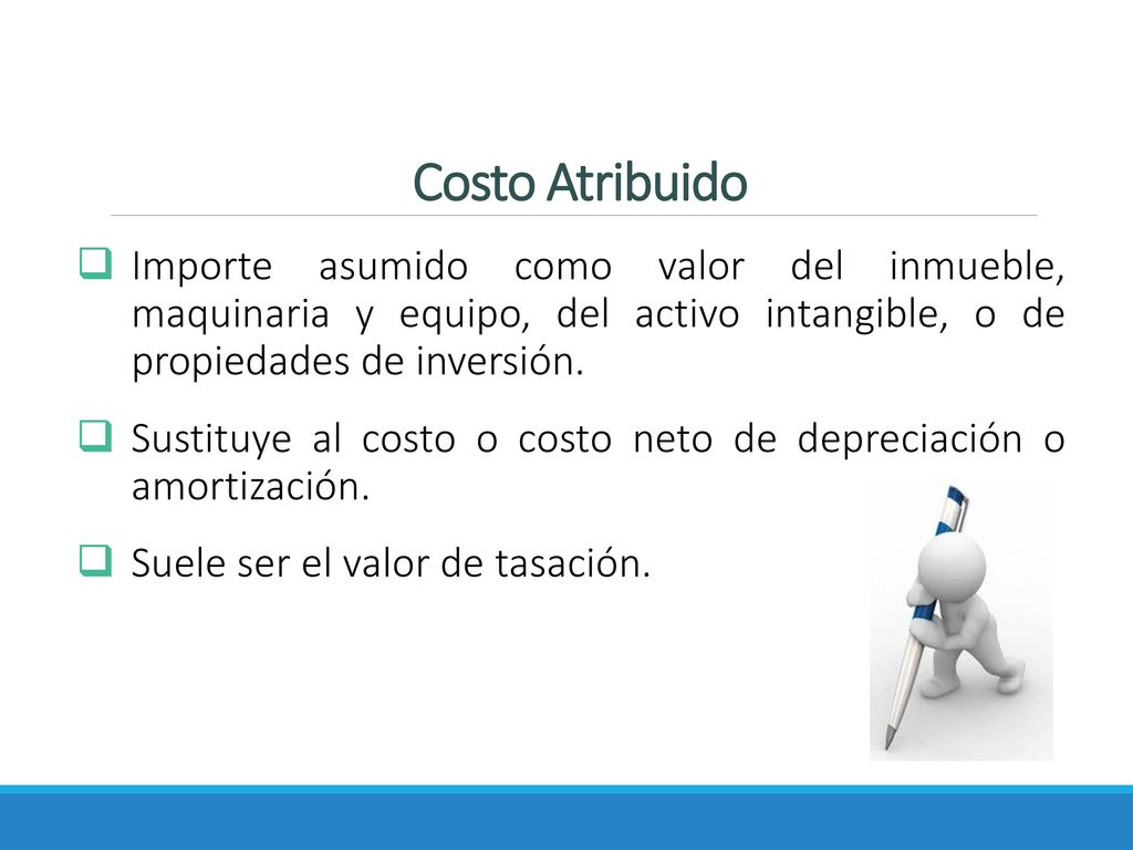 Costo Atribuido Importe asumido como valor del inmueble, maquinaria y equipo, del activo intangible, o de propiedades de inversión.