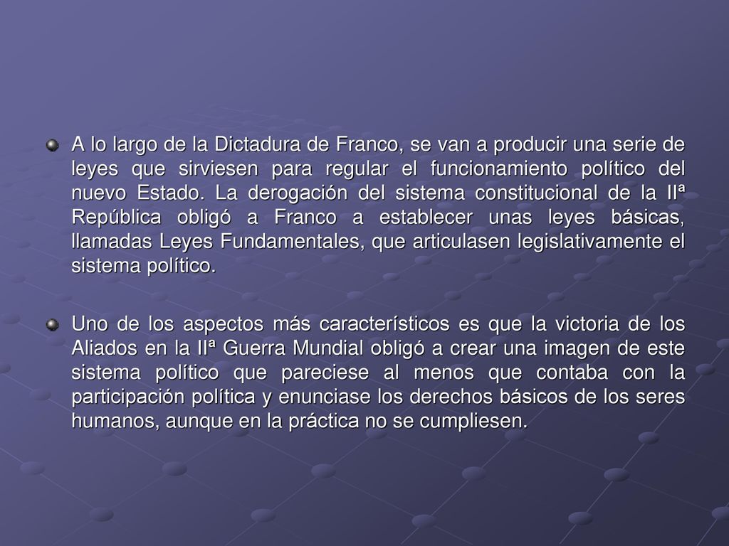 A lo largo de la Dictadura de Franco, se van a producir una serie de leyes que sirviesen para regular el funcionamiento político del nuevo Estado. La derogación del sistema constitucional de la IIª República obligó a Franco a establecer unas leyes básicas, llamadas Leyes Fundamentales, que articulasen legislativamente el sistema político.