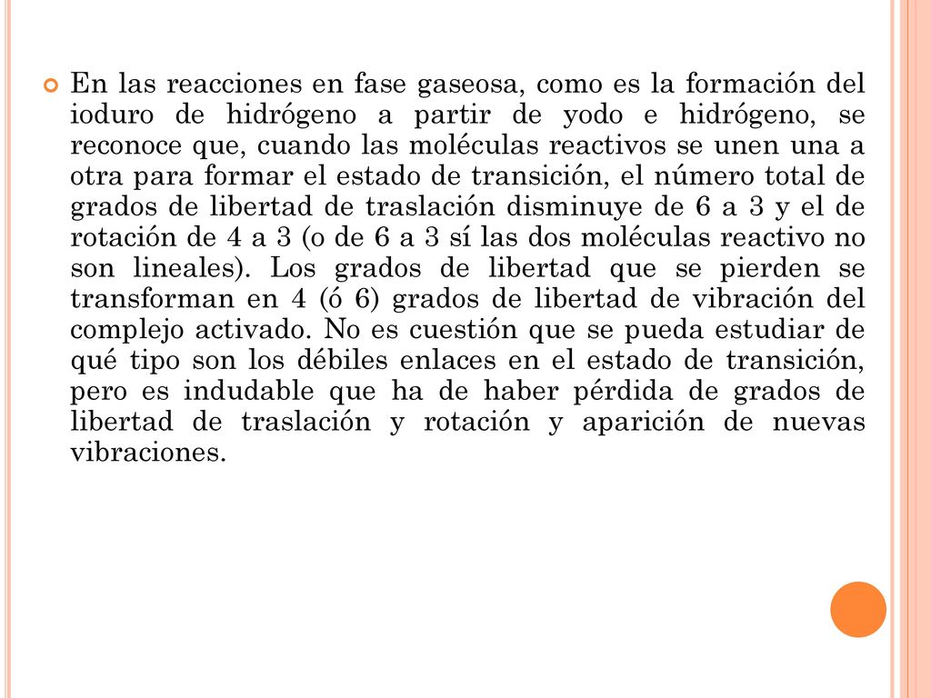 En las reacciones en fase gaseosa, como es la formación del ioduro de hidrógeno a partir de yodo e hidrógeno, se reconoce que, cuando las moléculas reactivos se unen una a otra para formar el estado de transición, el número total de grados de libertad de traslación disminuye de 6 a 3 y el de rotación de 4 a 3 (o de 6 a 3 sí las dos moléculas reactivo no son lineales).