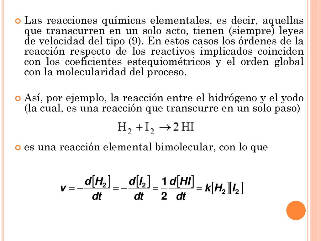 Las reacciones químicas elementales, es decir, aquellas que transcurren en un solo acto, tienen (siempre) leyes de velocidad del tipo (9). En estos casos los órdenes de la reacción respecto de los reactivos implicados coinciden con los coeficientes estequiométricos y el orden global con la molecularidad del proceso.