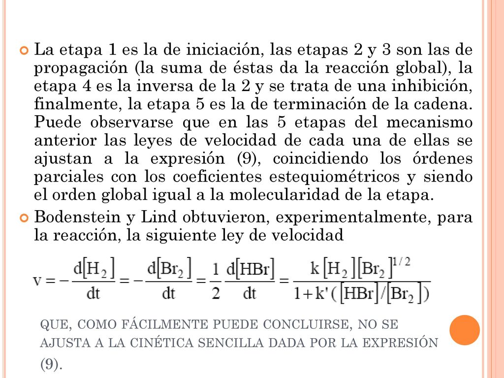 La etapa 1 es la de iniciación, las etapas 2 y 3 son las de propagación (la suma de éstas da la reacción global), la etapa 4 es la inversa de la 2 y se trata de una inhibición, finalmente, la etapa 5 es la de terminación de la cadena. Puede observarse que en las 5 etapas del mecanismo anterior las leyes de velocidad de cada una de ellas se ajustan a la expresión (9), coincidiendo los órdenes parciales con los coeficientes estequiométricos y siendo el orden global igual a la molecularidad de la etapa.