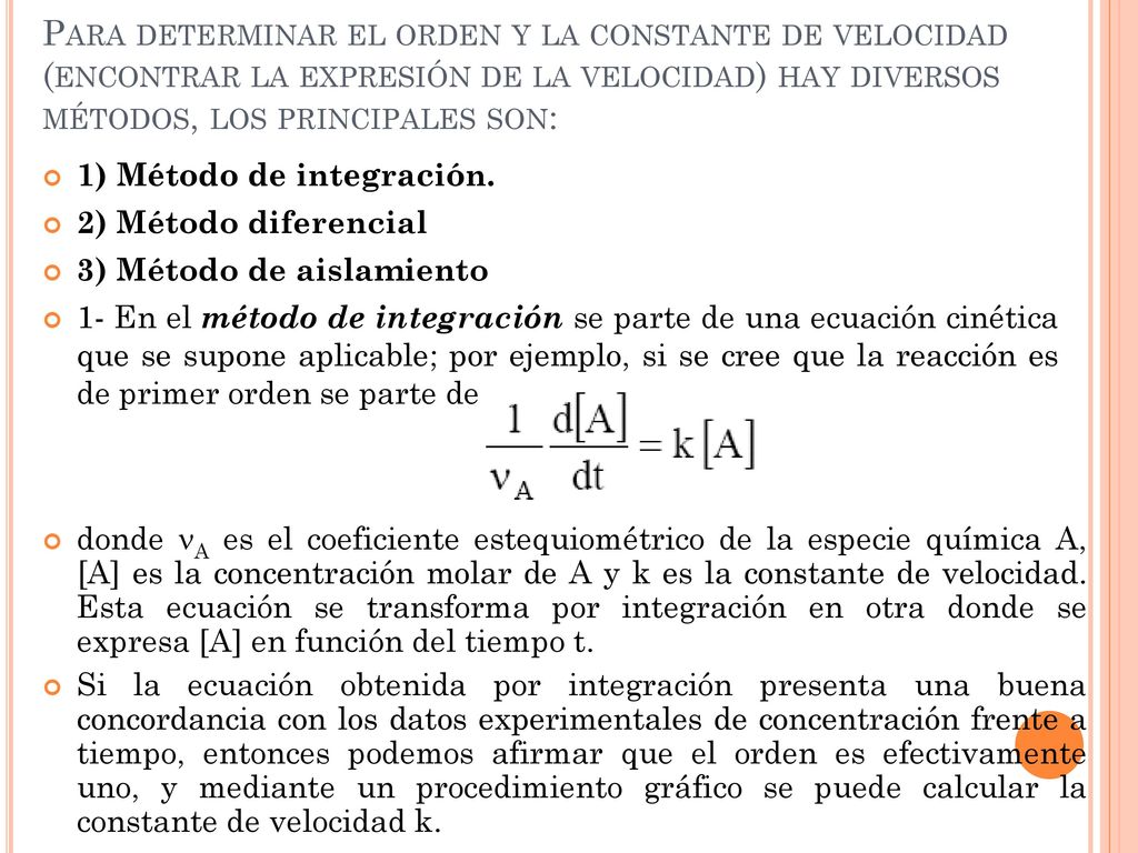 Para determinar el orden y la constante de velocidad (encontrar la expresión de la velocidad) hay diversos métodos, los principales son: