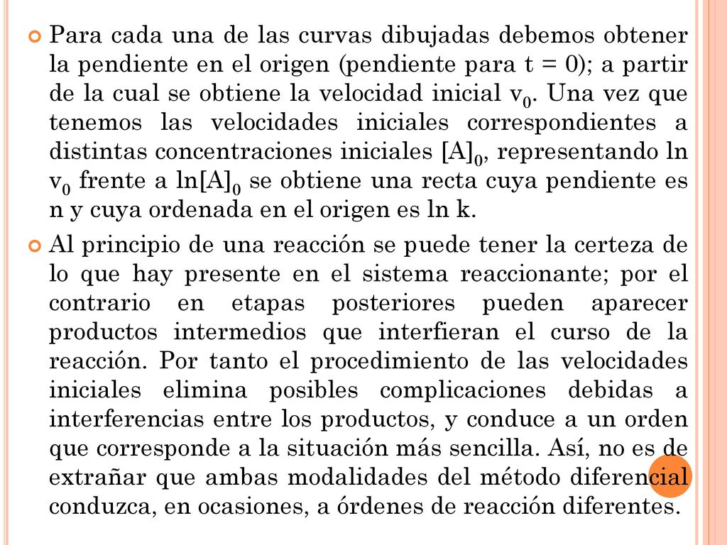 Para cada una de las curvas dibujadas debemos obtener la pendiente en el origen (pendiente para t = 0); a partir de la cual se obtiene la velocidad inicial v0. Una vez que tenemos las velocidades iniciales correspondientes a distintas concentraciones iniciales [A]0, representando ln v0 frente a ln[A]0 se obtiene una recta cuya pendiente es n y cuya ordenada en el origen es ln k.