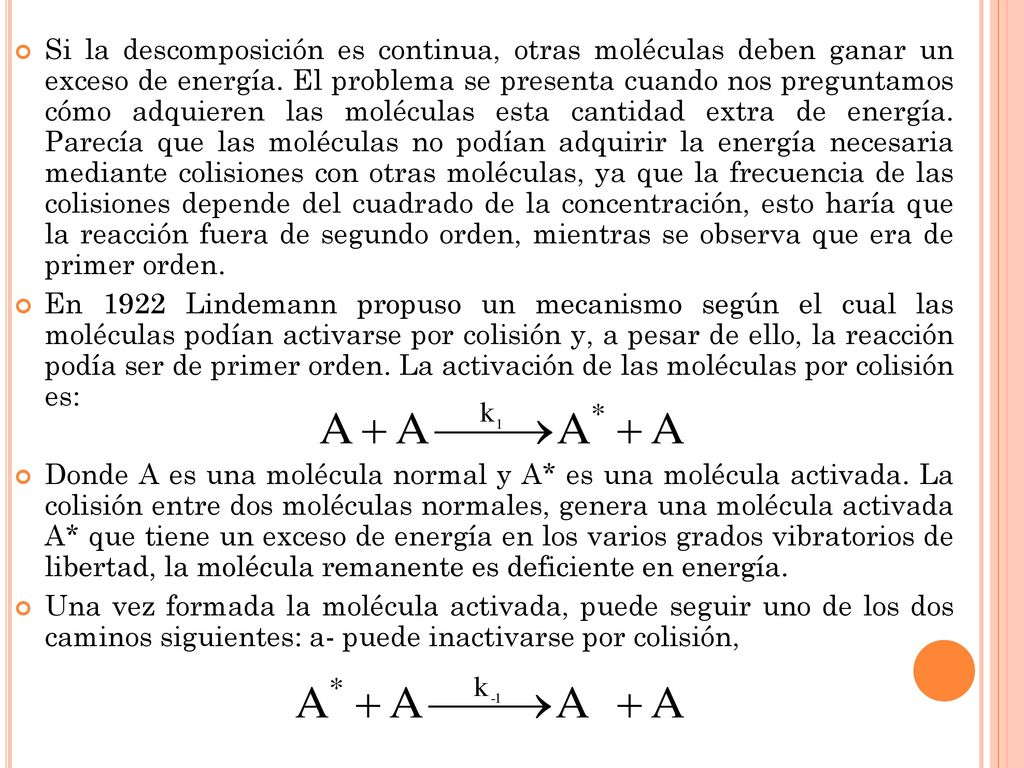 Si la descomposición es continua, otras moléculas deben ganar un exceso de energía. El problema se presenta cuando nos preguntamos cómo adquieren las moléculas esta cantidad extra de energía. Parecía que las moléculas no podían adquirir la energía necesaria mediante colisiones con otras moléculas, ya que la frecuencia de las colisiones depende del cuadrado de la concentración, esto haría que la reacción fuera de segundo orden, mientras se observa que era de primer orden.