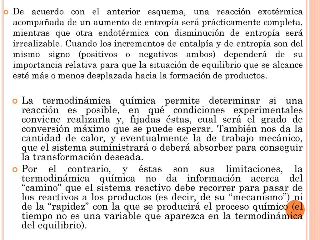 De acuerdo con el anterior esquema, una reacción exotérmica acompañada de un aumento de entropía será prácticamente completa, mientras que otra endotérmica con disminución de entropía será irrealizable. Cuando los incrementos de entalpía y de entropía son del mismo signo (positivos o negativos ambos) dependerá de su importancia relativa para que la situación de equilibrio que se alcance esté más o menos desplazada hacia la formación de productos.