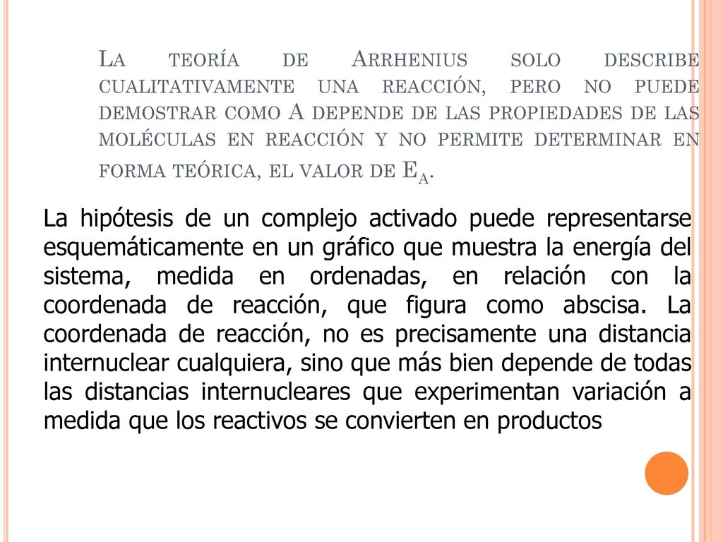 La teoría de Arrhenius solo describe cualitativamente una reacción, pero no puede demostrar como A depende de las propiedades de las moléculas en reacción y no permite determinar en forma teórica, el valor de Ea.