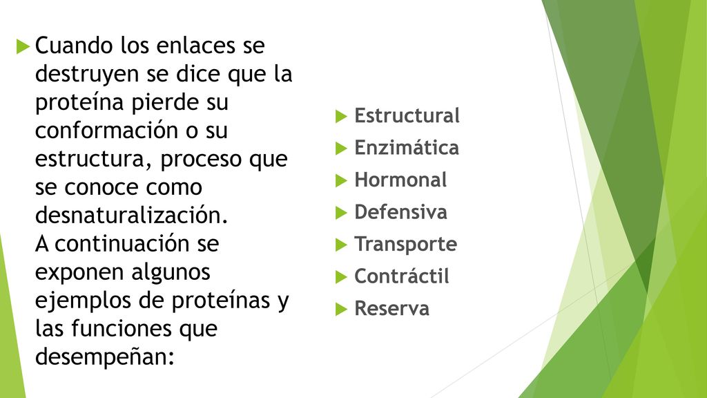 Cuando los enlaces se destruyen se dice que la proteína pierde su conformación o su estructura, proceso que se conoce como desnaturalización. A continuación se exponen algunos ejemplos de proteínas y las funciones que desempeñan: