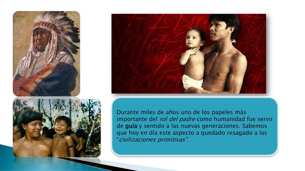 Durante miles de años uno de los papeles más importante del rol del padre como humanidad fue servir de guía y sentido a las nuevas generaciones. Sabemos que hoy en día este aspecto a quedado resagado a las civilizaciones primitivas .