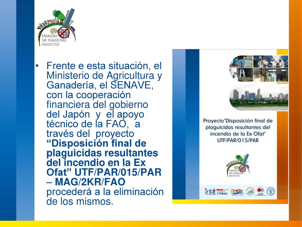 Frente e esta situación, el Ministerio de Agricultura y Ganadería, el SENAVE, con la cooperación financiera del gobierno del Japón y el apoyo técnico de la FAO, a través del proyecto Disposición final de plaguicidas resultantes del incendio en la Ex Ofat UTF/PAR/015/PAR – MAG/2KR/FAO procederá a la eliminación de los mismos.