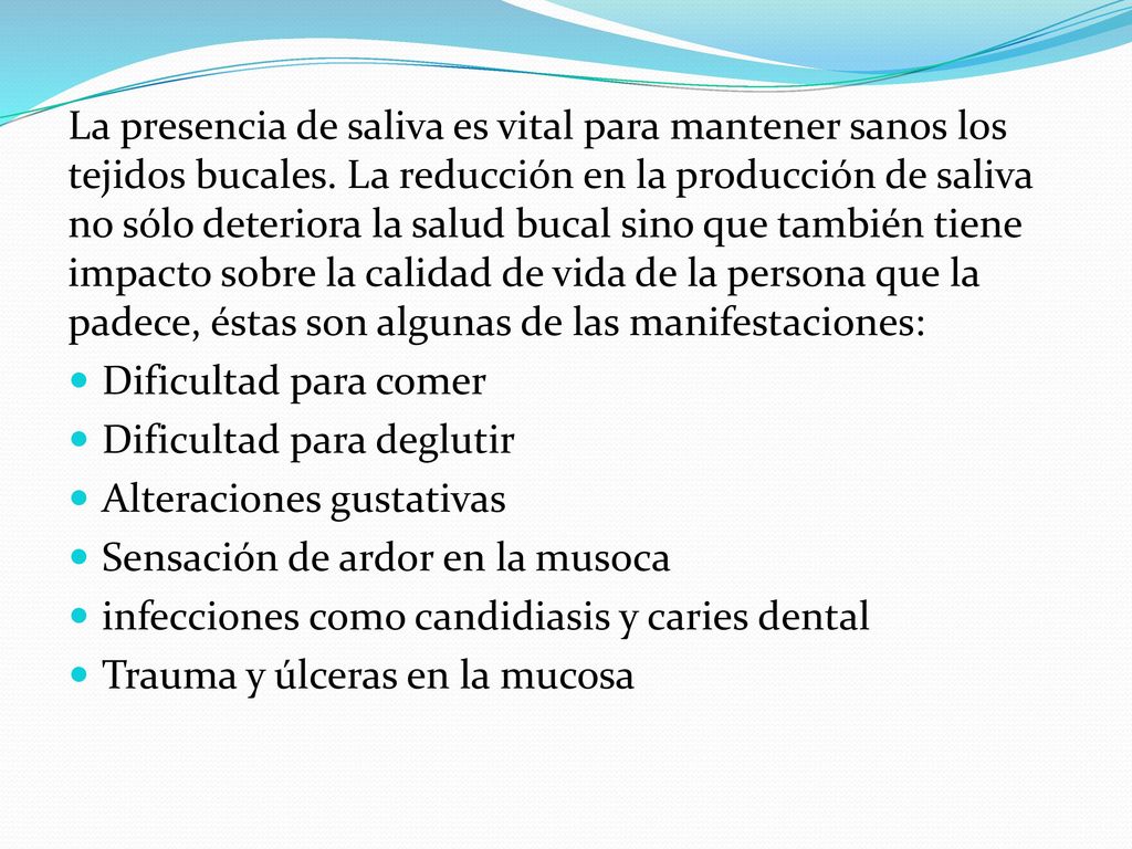 La presencia de saliva es vital para mantener sanos los tejidos bucales. La reducción en la producción de saliva no sólo deteriora la salud bucal sino que también tiene impacto sobre la calidad de vida de la persona que la padece, éstas son algunas de las manifestaciones: