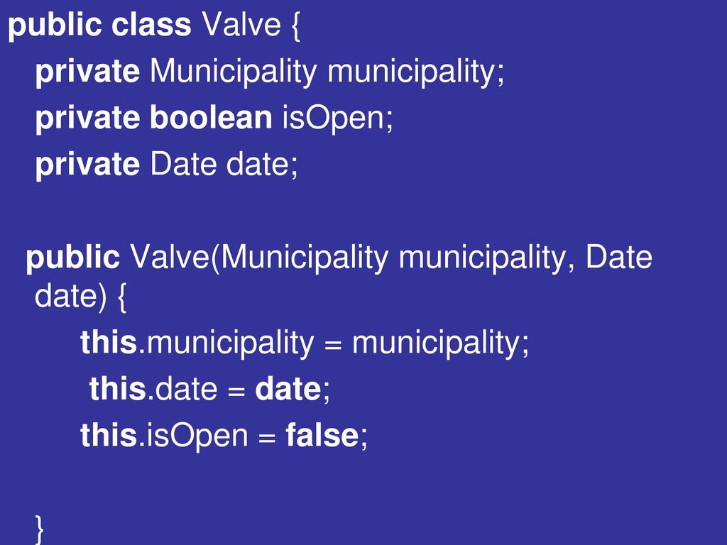 public class Valve { private Municipality municipality; private boolean isOpen; private Date date; public Valve(Municipality municipality, Date date) { this.municipality = municipality; this.date = date; this.isOpen = false; }