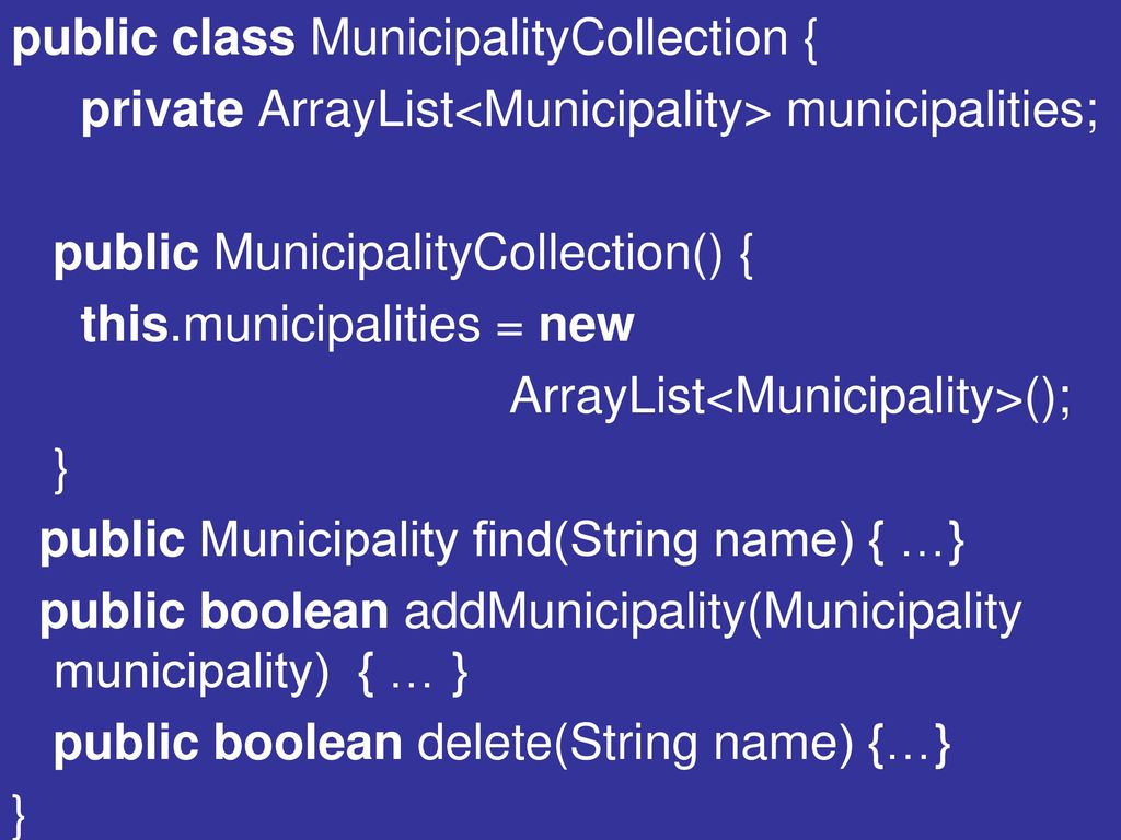 public class MunicipalityCollection { private ArrayList<Municipality> municipalities; public MunicipalityCollection() { this.municipalities = new ArrayList<Municipality>(); } public Municipality find(String name) { …} public boolean addMunicipality(Municipality municipality) { … } public boolean delete(String name) {…}