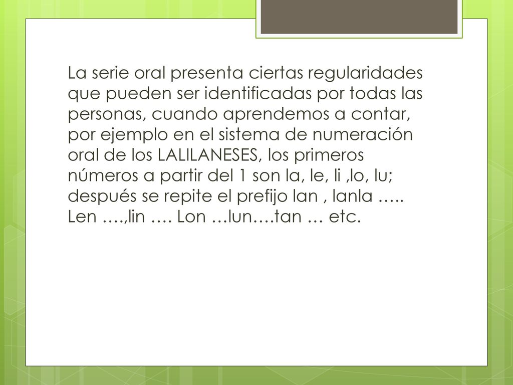 La serie oral presenta ciertas regularidades que pueden ser identificadas por todas las personas, cuando aprendemos a contar, por ejemplo en el sistema de numeración oral de los LALILANESES, los primeros números a partir del 1 son la, le, li ,lo, lu; después se repite el prefijo lan , lanla …..