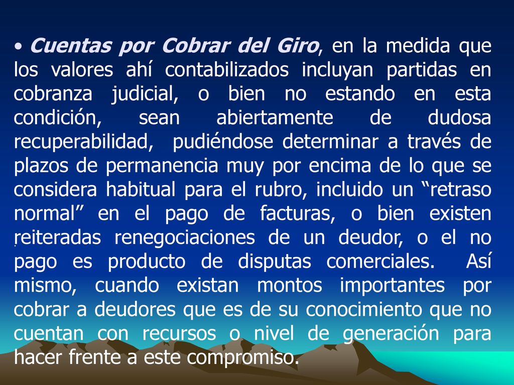 Cuentas por Cobrar del Giro, en la medida que los valores ahí contabilizados incluyan partidas en cobranza judicial, o bien no estando en esta condición, sean abiertamente de dudosa recuperabilidad, pudiéndose determinar a través de plazos de permanencia muy por encima de lo que se considera habitual para el rubro, incluido un retraso normal en el pago de facturas, o bien existen reiteradas renegociaciones de un deudor, o el no pago es producto de disputas comerciales. Así mismo, cuando existan montos importantes por cobrar a deudores que es de su conocimiento que no cuentan con recursos o nivel de generación para hacer frente a este compromiso.