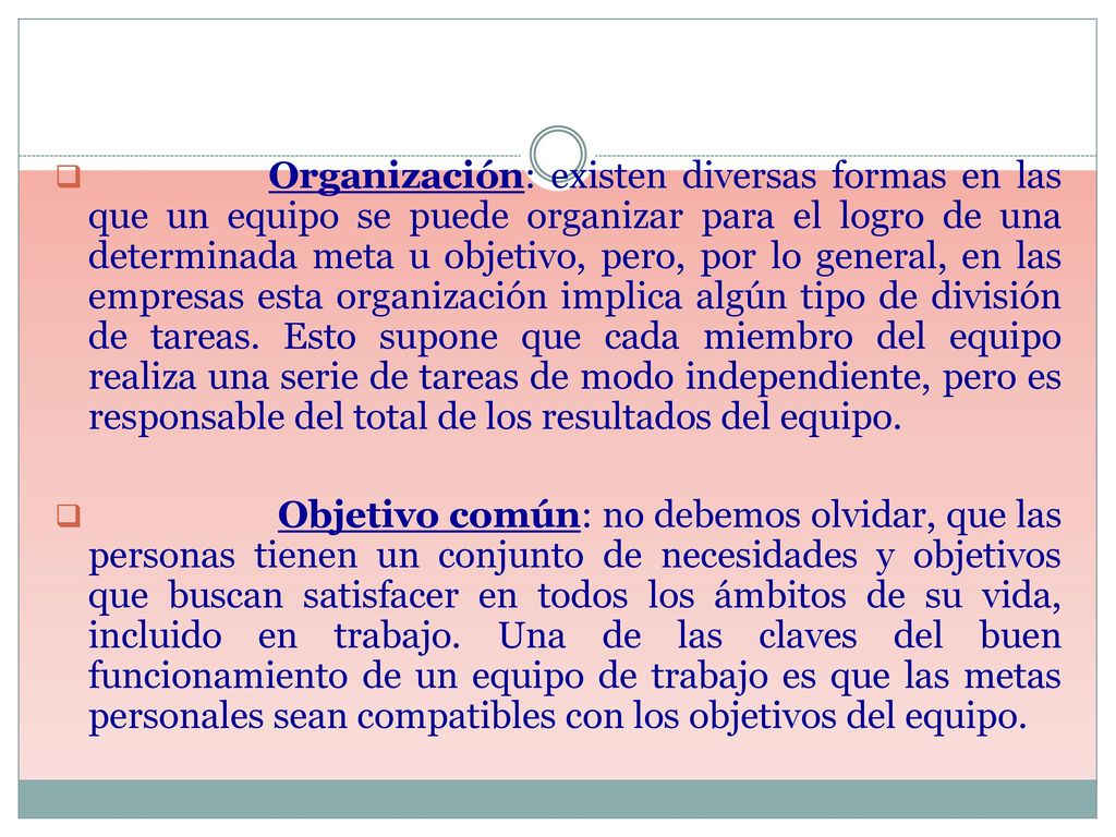 Organización: existen diversas formas en las que un equipo se puede organizar para el logro de una determinada meta u objetivo, pero, por lo general, en las empresas esta organización implica algún tipo de división de tareas. Esto supone que cada miembro del equipo realiza una serie de tareas de modo independiente, pero es responsable del total de los resultados del equipo.
