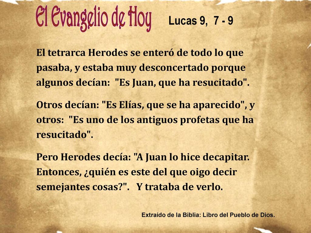 Lucas 9, El tetrarca Herodes se enteró de todo lo que pasaba, y estaba muy desconcertado porque algunos decían: Es Juan, que ha resucitado .