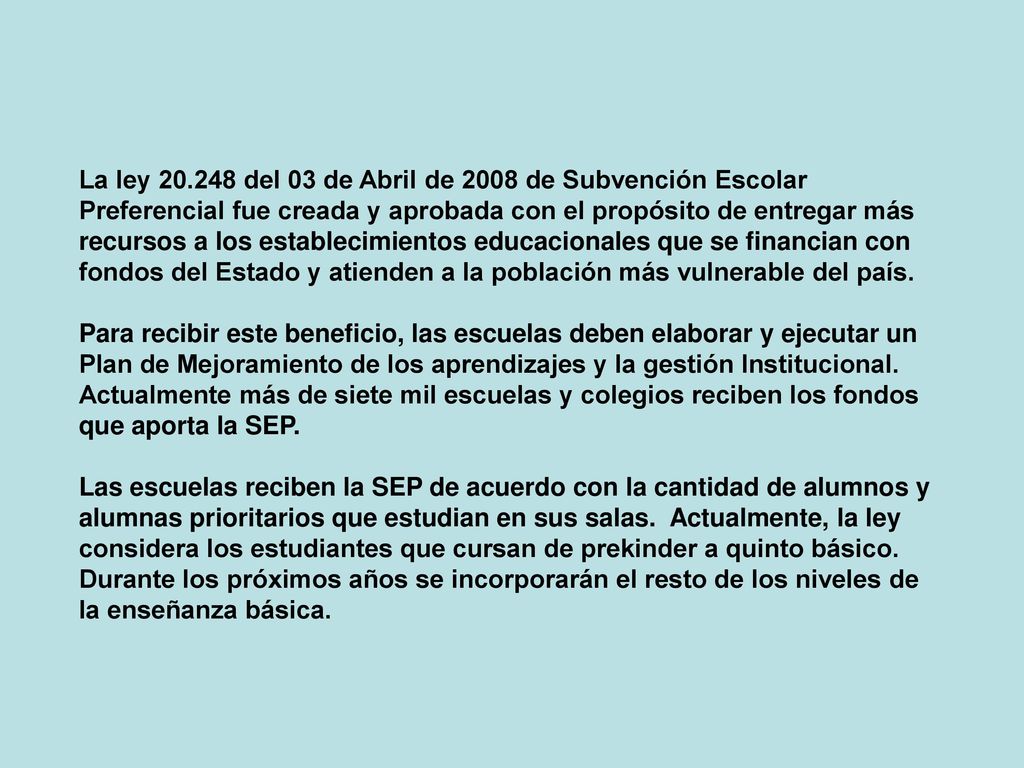 La ley del 03 de Abril de 2008 de Subvención Escolar Preferencial fue creada y aprobada con el propósito de entregar más recursos a los establecimientos educacionales que se financian con fondos del Estado y atienden a la población más vulnerable del país.