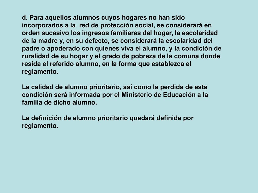 d. Para aquellos alumnos cuyos hogares no han sido incorporados a la red de protección social, se considerará en orden sucesivo los ingresos familiares del hogar, la escolaridad de la madre y, en su defecto, se considerará la escolaridad del padre o apoderado con quienes viva el alumno, y la condición de ruralidad de su hogar y el grado de pobreza de la comuna donde resida el referido alumno, en la forma que establezca el reglamento.