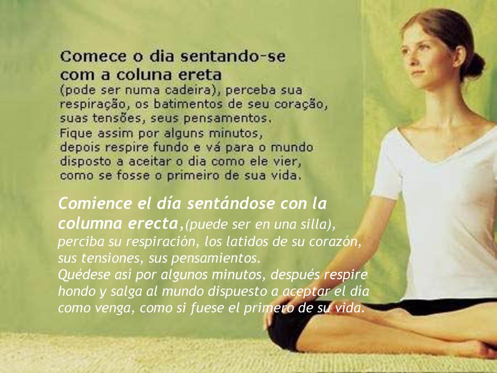 Comience el día sentándose con la columna erecta,(puede ser en una silla), perciba su respiración, los latidos de su corazón, sus tensiones, sus pensamientos.