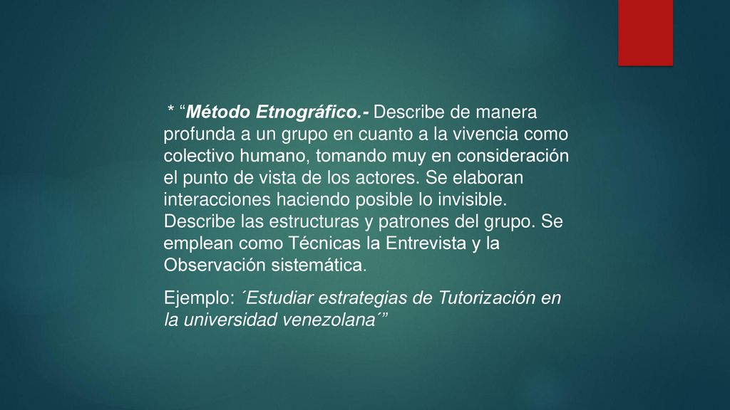 * Método Etnográfico.- Describe de manera profunda a un grupo en cuanto a la vivencia como colectivo humano, tomando muy en consideración el punto de vista de los actores. Se elaboran interacciones haciendo posible lo invisible. Describe las estructuras y patrones del grupo. Se emplean como Técnicas la Entrevista y la Observación sistemática.