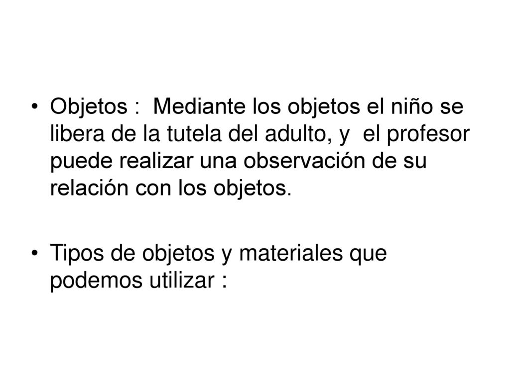 Objetos : Mediante los objetos el niño se libera de la tutela del adulto, y el profesor puede realizar una observación de su relación con los objetos.