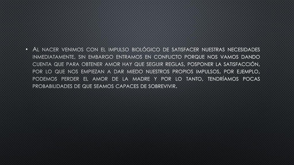 Al nacer venimos con el impulso biológico de satisfacer nuestras necesidades inmediatamente, sin embargo entramos en conflicto porque nos vamos dando cuenta que para obtener amor hay que seguir reglas, posponer la satisfacción, por lo que nos empiezan a dar miedo nuestros propios impulsos, por ejemplo, podemos perder el amor de la madre y por lo tanto, tendríamos pocas probabilidades de que seamos capaces de sobrevivir.