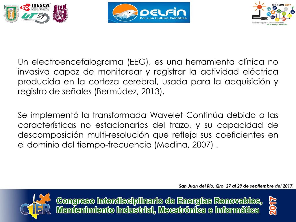 Un electroencefalograma (EEG), es una herramienta clínica no invasiva capaz de monitorear y registrar la actividad eléctrica producida en la corteza cerebral, usada para la adquisición y registro de señales (Bermúdez, 2013). Se implementó la transformada Wavelet Continúa debido a las características no estacionarias del trazo, y su capacidad de descomposición multi-resolución que refleja sus coeficientes en el dominio del tiempo-frecuencia (Medina, 2007) .
