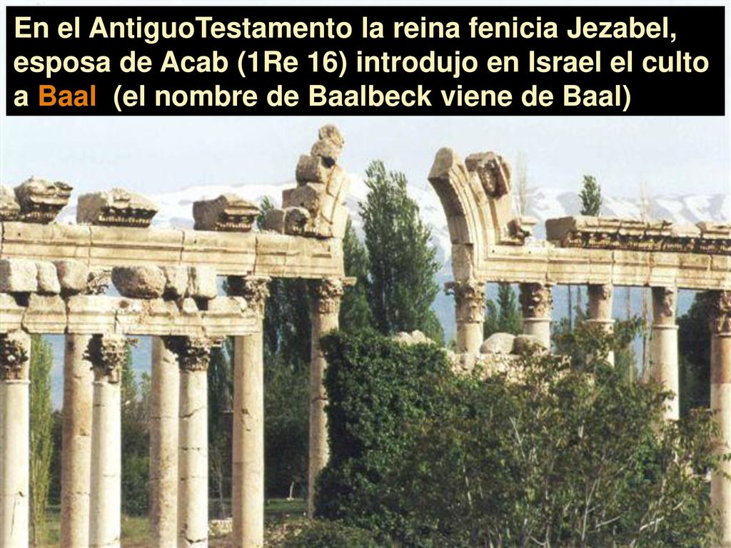 En el AntiguoTestamento la reina fenicia Jezabel, esposa de Acab (1Re 16) introdujo en Israel el culto a Baal (el nombre de Baalbeck viene de Baal)