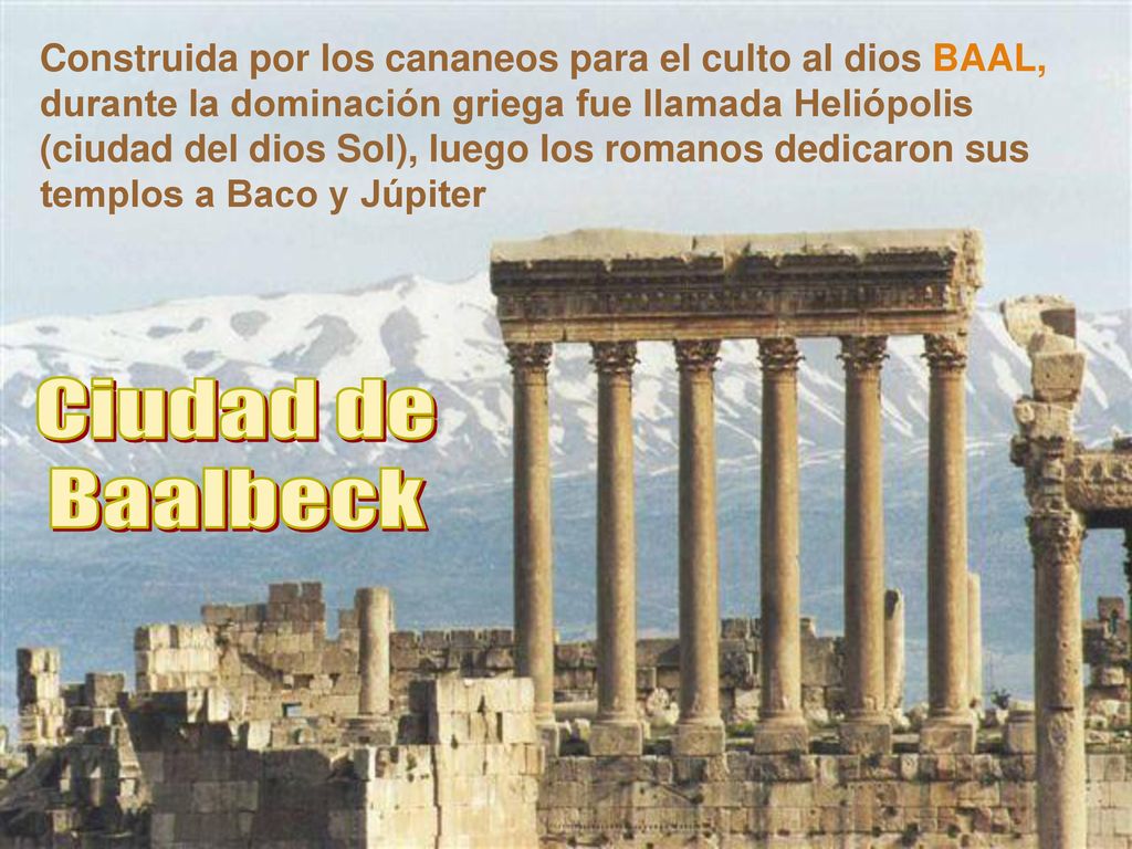 Construida por los cananeos para el culto al dios BAAL, durante la dominación griega fue llamada Heliópolis (ciudad del dios Sol), luego los romanos dedicaron sus templos a Baco y Júpiter