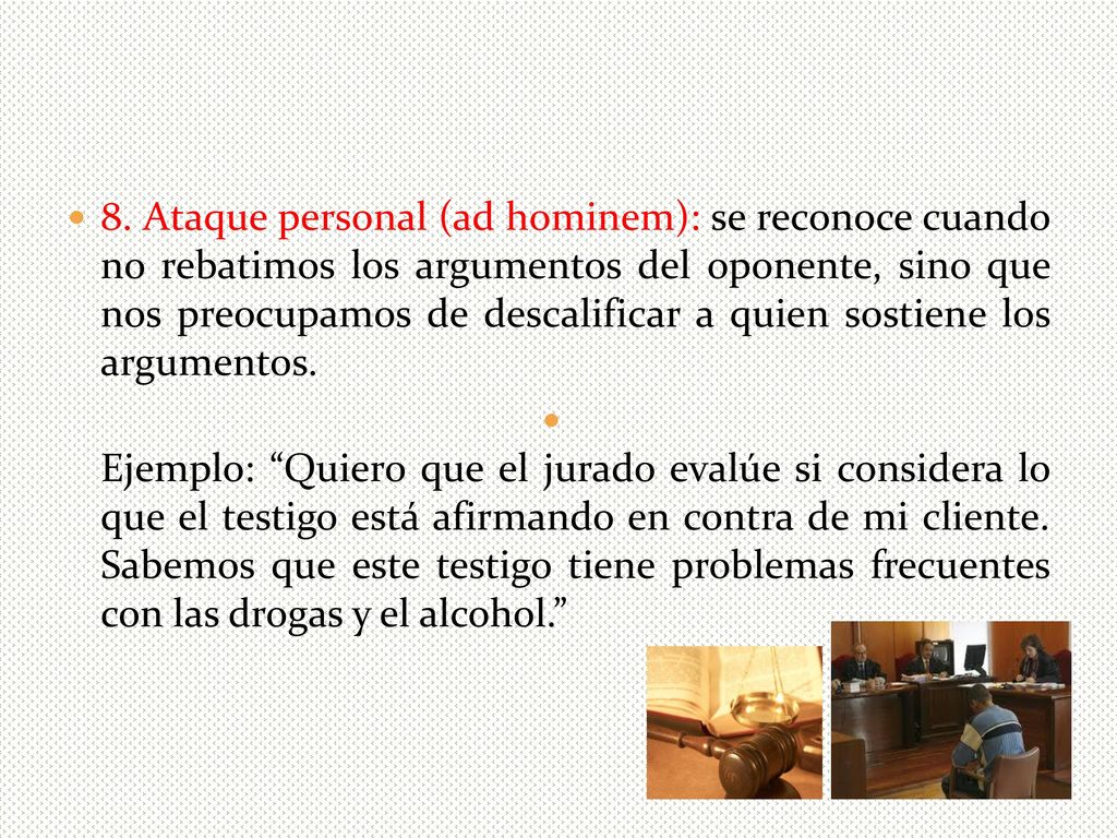 8. Ataque personal (ad hominem): se reconoce cuando no rebatimos los argumentos del oponente, sino que nos preocupamos de descalificar a quien sostiene los argumentos.