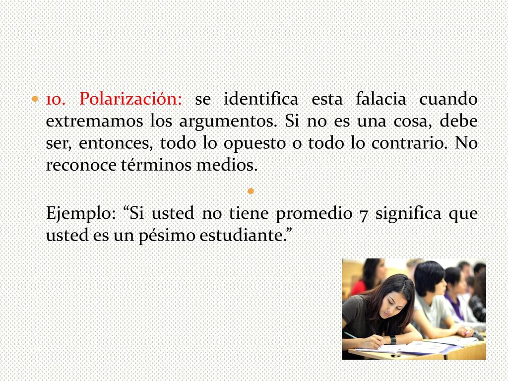 10. Polarización: se identifica esta falacia cuando extremamos los argumentos. Si no es una cosa, debe ser, entonces, todo lo opuesto o todo lo contrario. No reconoce términos medios.