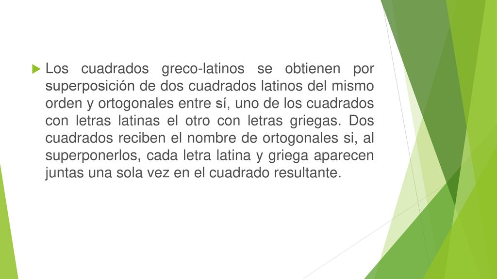 Los cuadrados greco-latinos se obtienen por superposición de dos cuadrados latinos del mismo orden y ortogonales entre sí, uno de los cuadrados con letras latinas el otro con letras griegas.