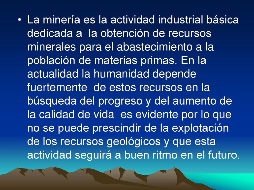 La minería es la actividad industrial básica dedicada a la obtención de recursos minerales para el abastecimiento a la población de materias primas.