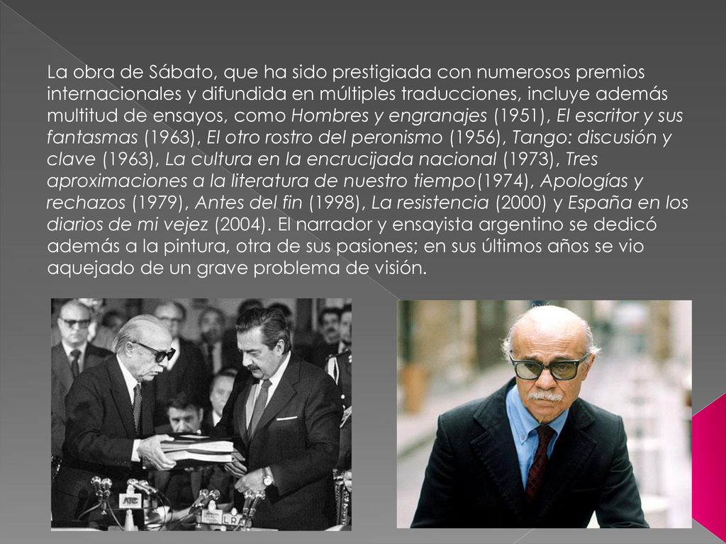 La obra de Sábato, que ha sido prestigiada con numerosos premios internacionales y difundida en múltiples traducciones, incluye además multitud de ensayos, como Hombres y engranajes (1951), El escritor y sus fantasmas (1963), El otro rostro del peronismo (1956), Tango: discusión y clave (1963), La cultura en la encrucijada nacional (1973), Tres aproximaciones a la literatura de nuestro tiempo(1974), Apologías y rechazos (1979), Antes del fin (1998), La resistencia (2000) y España en los diarios de mi vejez (2004).