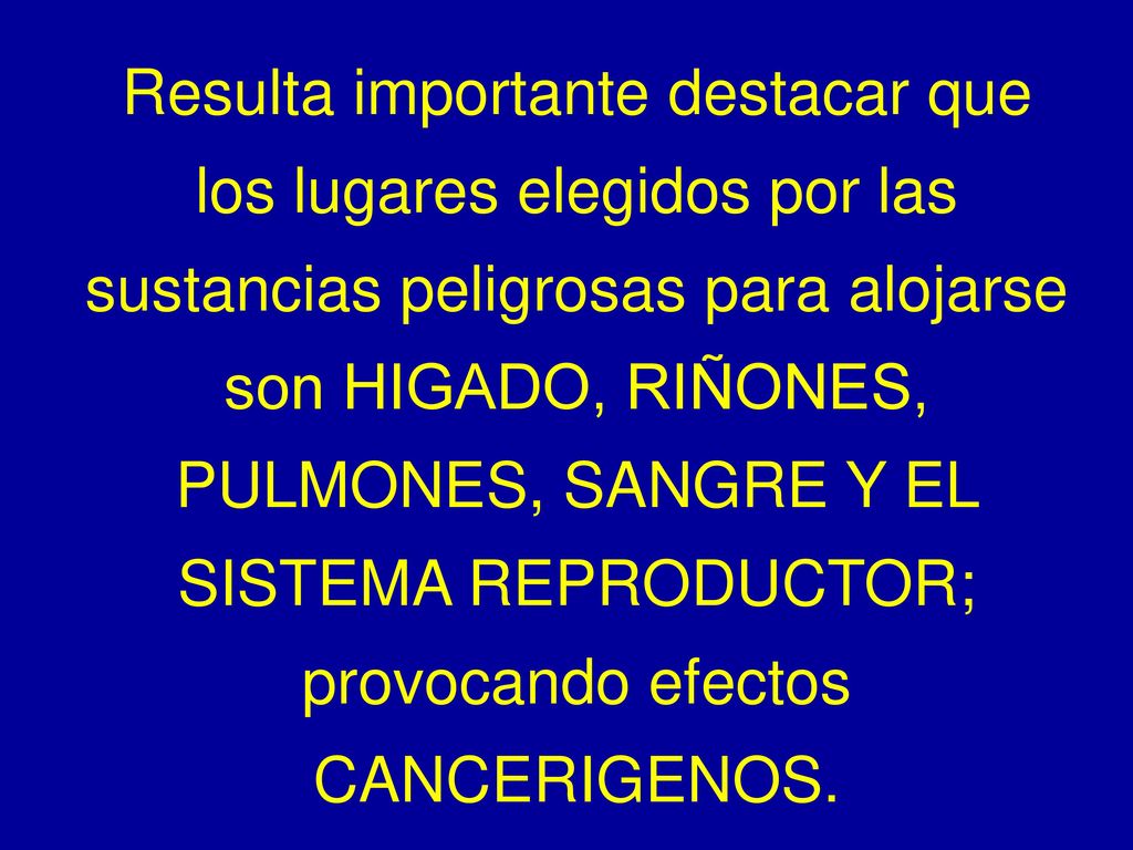 Resulta importante destacar que los lugares elegidos por las sustancias peligrosas para alojarse son HIGADO, RIÑONES, PULMONES, SANGRE Y EL SISTEMA REPRODUCTOR; provocando efectos CANCERIGENOS.