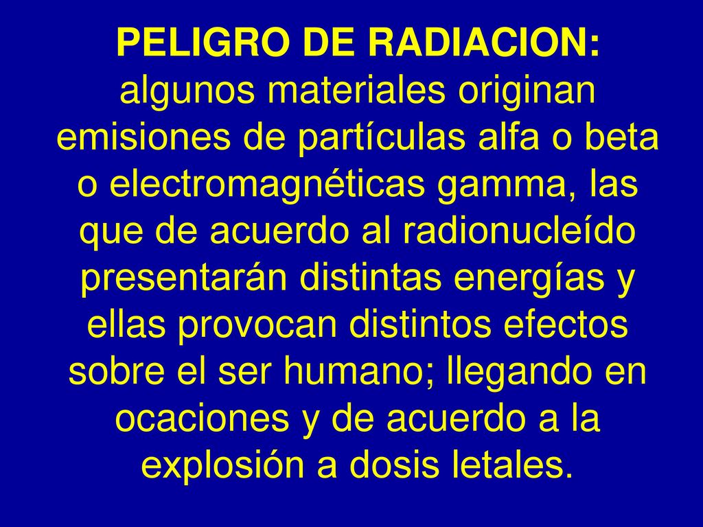 PELIGRO DE RADIACION: algunos materiales originan emisiones de partículas alfa o beta o electromagnéticas gamma, las que de acuerdo al radionucleído presentarán distintas energías y ellas provocan distintos efectos sobre el ser humano; llegando en ocaciones y de acuerdo a la explosión a dosis letales.
