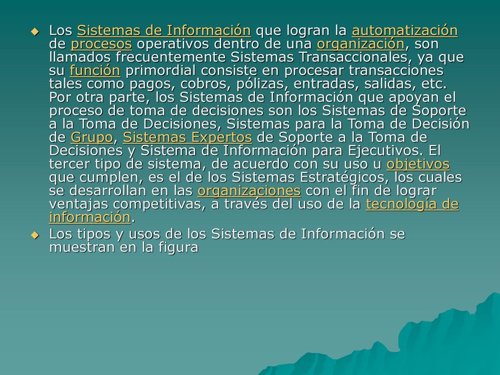 Los Sistemas de Información que logran la automatización de procesos operativos dentro de una organización, son llamados frecuentemente Sistemas Transaccionales, ya que su función primordial consiste en procesar transacciones tales como pagos, cobros, pólizas, entradas, salidas, etc. Por otra parte, los Sistemas de Información que apoyan el proceso de toma de decisiones son los Sistemas de Soporte a la Toma de Decisiones, Sistemas para la Toma de Decisión de Grupo, Sistemas Expertos de Soporte a la Toma de Decisiones y Sistema de Información para Ejecutivos. El tercer tipo de sistema, de acuerdo con su uso u objetivos que cumplen, es el de los Sistemas Estratégicos, los cuales se desarrollan en las organizaciones con el fin de lograr ventajas competitivas, a través del uso de la tecnología de información.