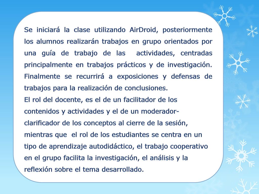 Se iniciará la clase utilizando AirDroid, posteriormente los alumnos realizarán trabajos en grupo orientados por una guía de trabajo de las actividades, centradas principalmente en trabajos prácticos y de investigación. Finalmente se recurrirá a exposiciones y defensas de trabajos para la realización de conclusiones.