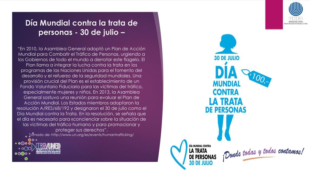 Día Mundial contra la trata de personas - 30 de julio – En 2010, la Asamblea General adoptó un Plan de Acción Mundial para Combatir el Tráfico de Personas, urgiendo a los Gobiernos de todo el mundo a derrotar este flagelo.