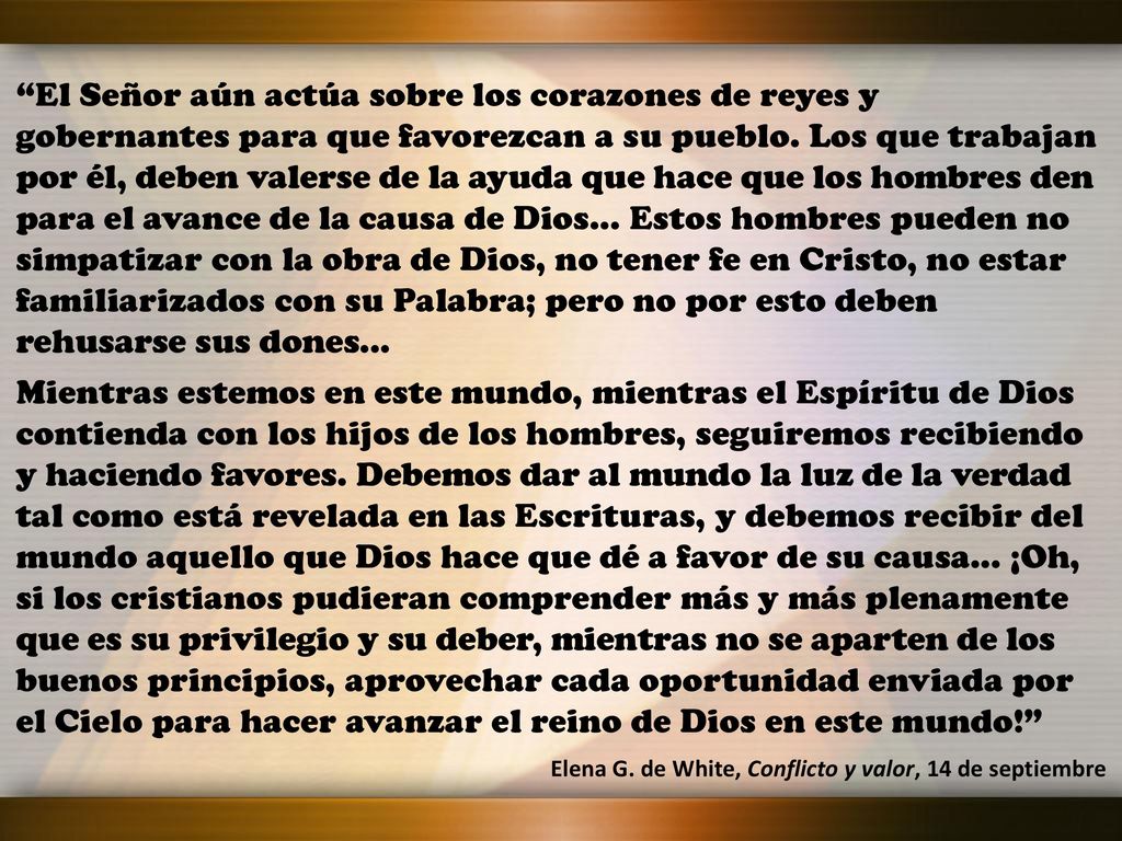 El Señor aún actúa sobre los corazones de reyes y gobernantes para que favorezcan a su pueblo. Los que trabajan por él, deben valerse de la ayuda que hace que los hombres den para el avance de la causa de Dios... Estos hombres pueden no simpatizar con la obra de Dios, no tener fe en Cristo, no estar familiarizados con su Palabra; pero no por esto deben rehusarse sus dones...