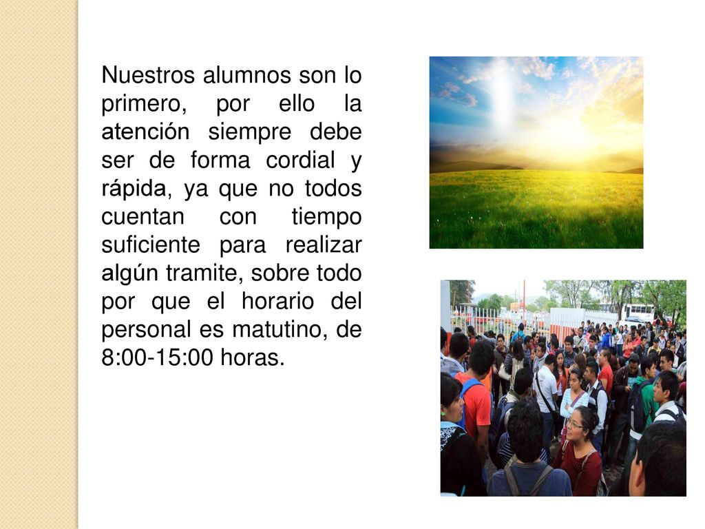 Nuestros alumnos son lo primero, por ello la atención siempre debe ser de forma cordial y rápida, ya que no todos cuentan con tiempo suficiente para realizar algún tramite, sobre todo por que el horario del personal es matutino, de 8:00-15:00 horas.