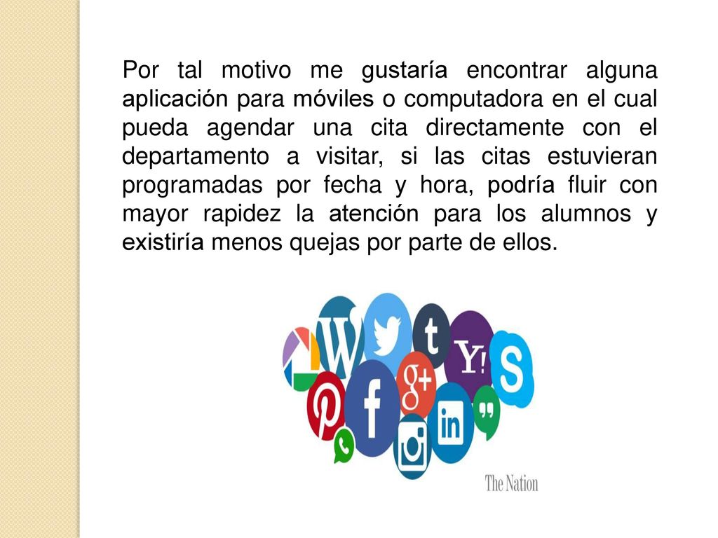 Por tal motivo me gustaría encontrar alguna aplicación para móviles o computadora en el cual pueda agendar una cita directamente con el departamento a visitar, si las citas estuvieran programadas por fecha y hora, podría fluir con mayor rapidez la atención para los alumnos y existiría menos quejas por parte de ellos.
